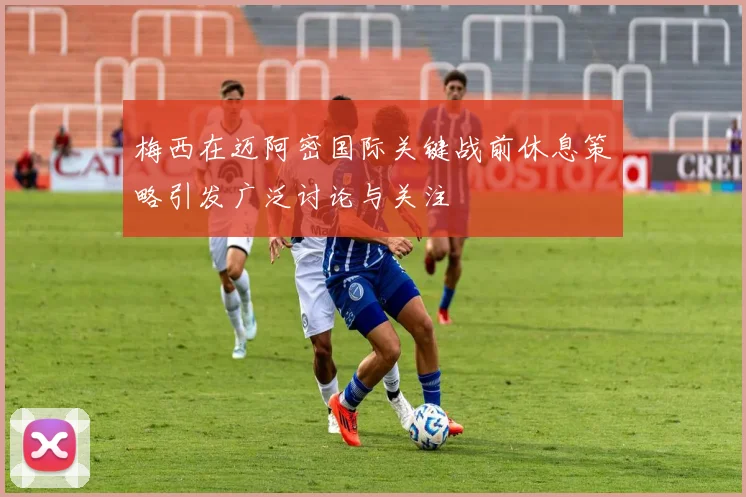 梅西在迈阿密国际关键战前休息策略引发广泛讨论与关注