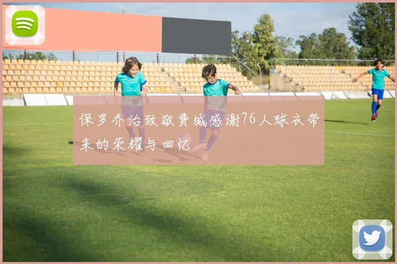 保罗乔治致敬费城感谢76人球衣带来的荣耀与回忆
