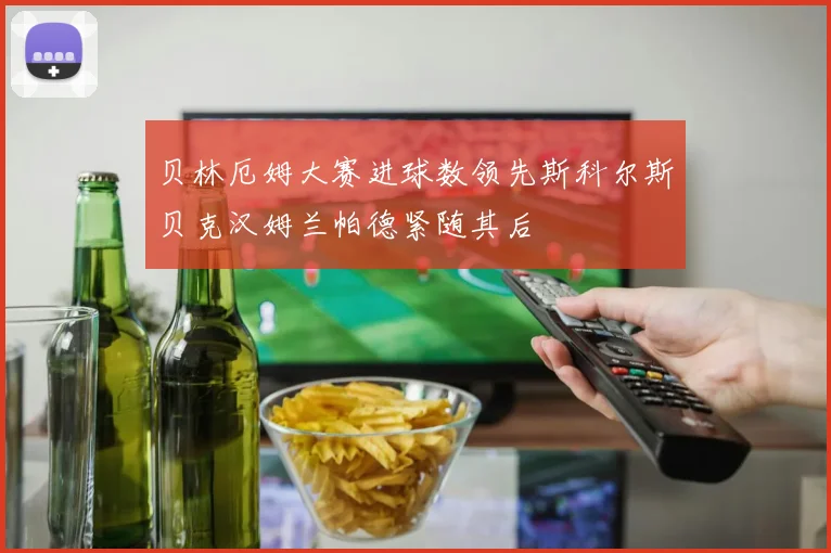 贝林厄姆大赛进球数领先斯科尔斯贝克汉姆兰帕德紧随其后