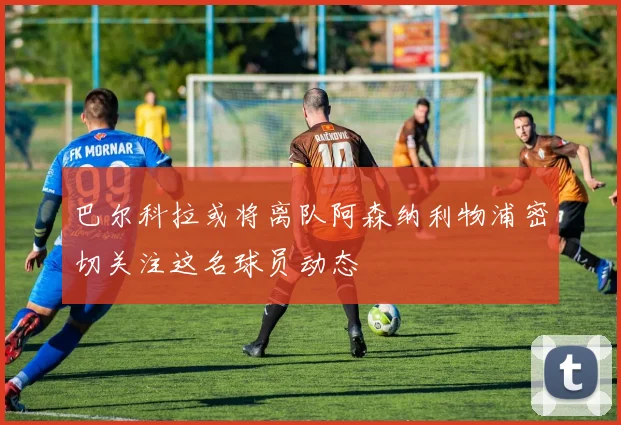 巴尔科拉或将离队阿森纳利物浦密切关注这名球员动态