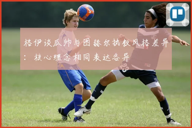 格伊谈瓜帅与图赫尔执教风格差异：核心理念相同表达各异