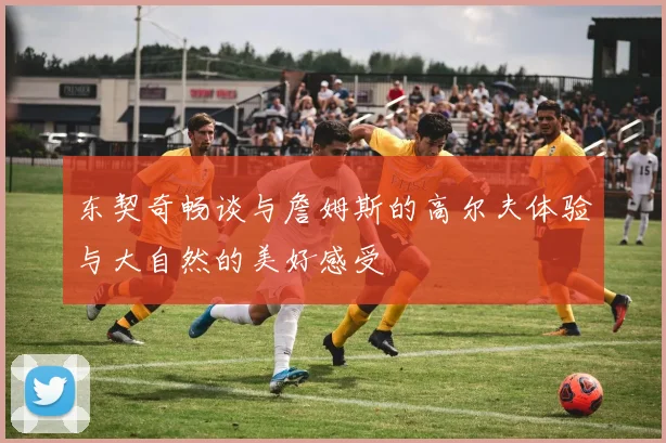 东契奇畅谈与詹姆斯的高尔夫体验与大自然的美好感受