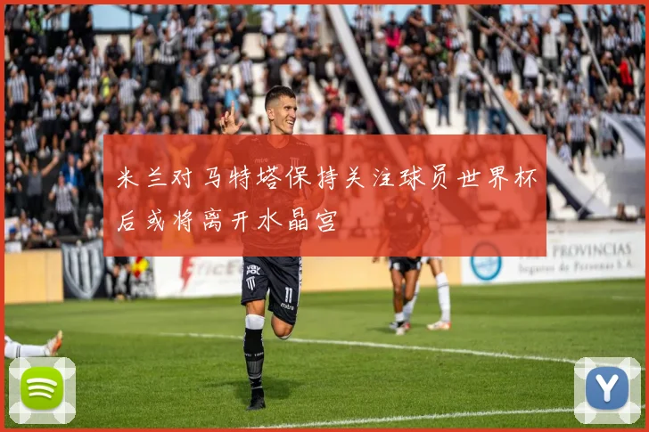 米兰对马特塔保持关注球员世界杯后或将离开水晶宫