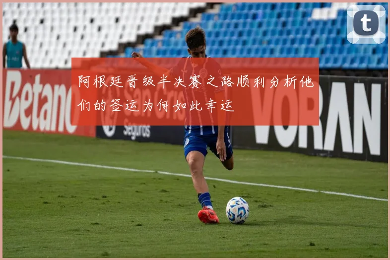 阿根廷晋级半决赛之路顺利分析他们的签运为何如此幸运