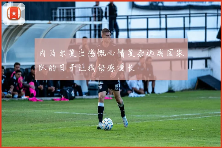 内马尔复出感慨心情复杂远离国家队的日子让我倍感漫长