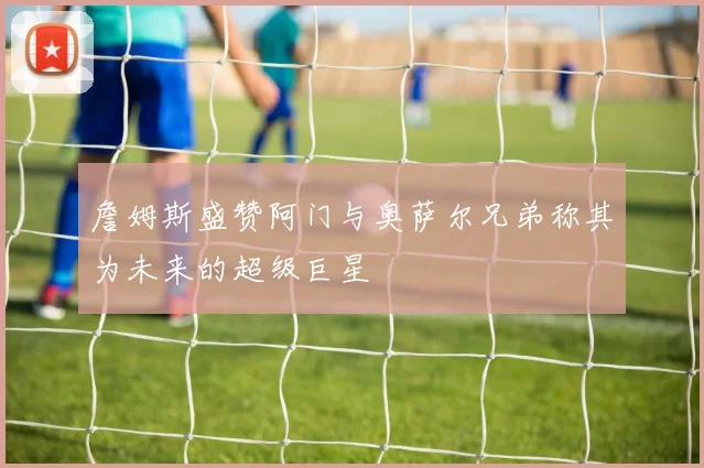 詹姆斯盛赞阿门与奥萨尔兄弟称其为未来的超级巨星