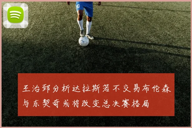 王治郅分析达拉斯若不交易布伦森与东契奇或将改变总决赛格局