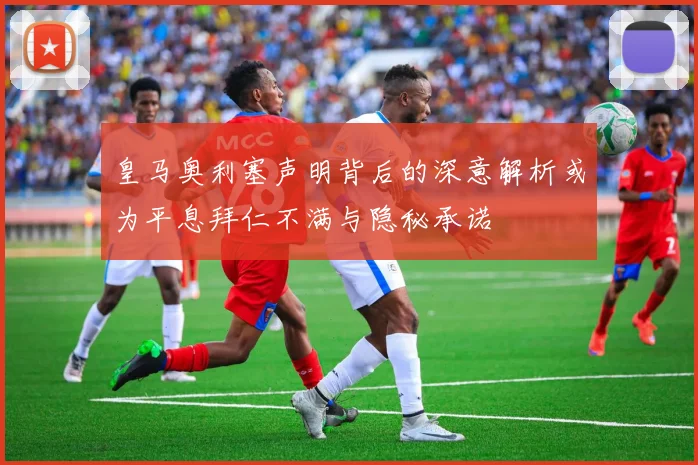 皇马奥利塞声明背后的深意解析或为平息拜仁不满与隐秘承诺