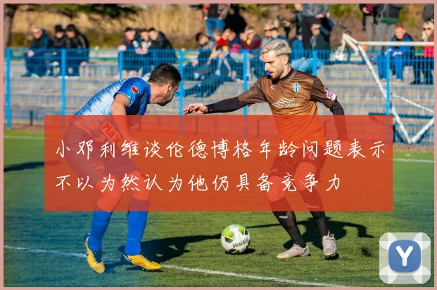 小邓利维谈伦德博格年龄问题表示不以为然认为他仍具备竞争力
