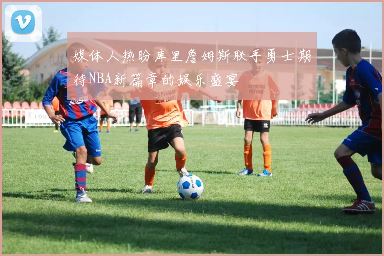 媒体人热盼库里詹姆斯联手勇士期待NBA新篇章的娱乐盛宴