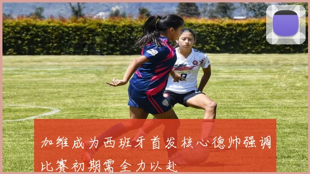 加维成为西班牙首发核心德帅强调比赛初期需全力以赴