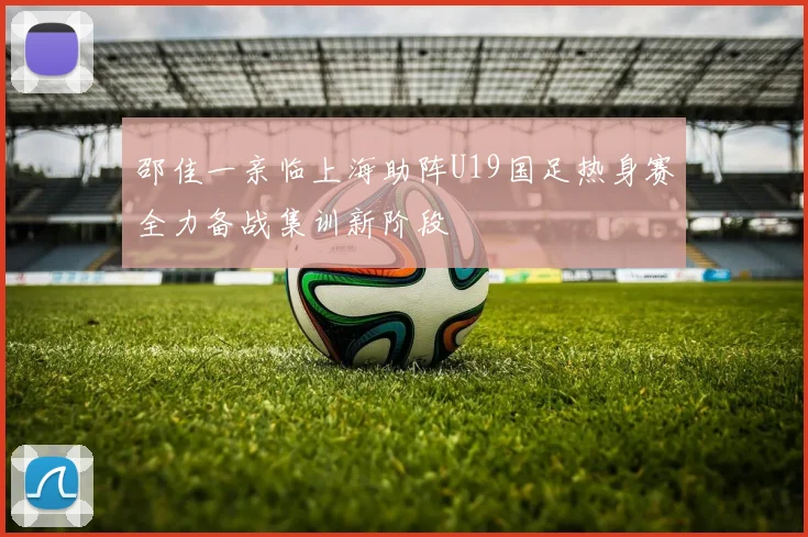 邵佳一亲临上海助阵U19国足热身赛全力备战集训新阶段