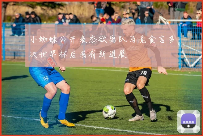 小蜘蛛公开表态欲离队马竞食言多次世界杯后或有新进展