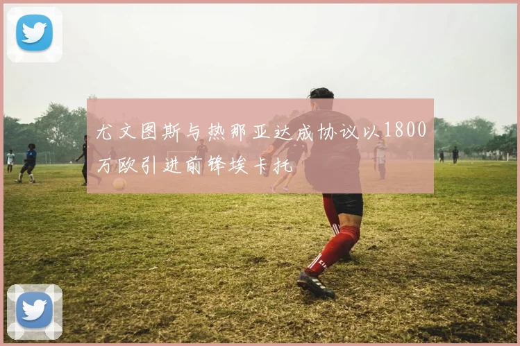 尤文图斯与热那亚达成协议以1800万欧引进前锋埃卡托