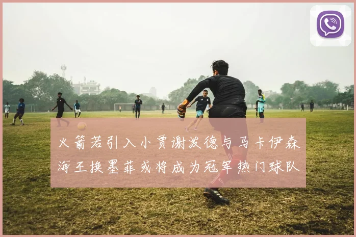 火箭若引入小贾谢泼德与马卡伊森海王换墨菲或将成为冠军热门球队