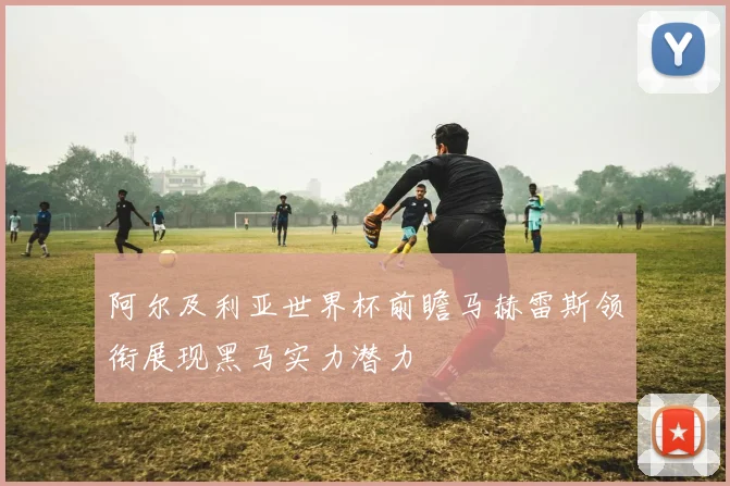 阿尔及利亚世界杯前瞻马赫雷斯领衔展现黑马实力潜力
