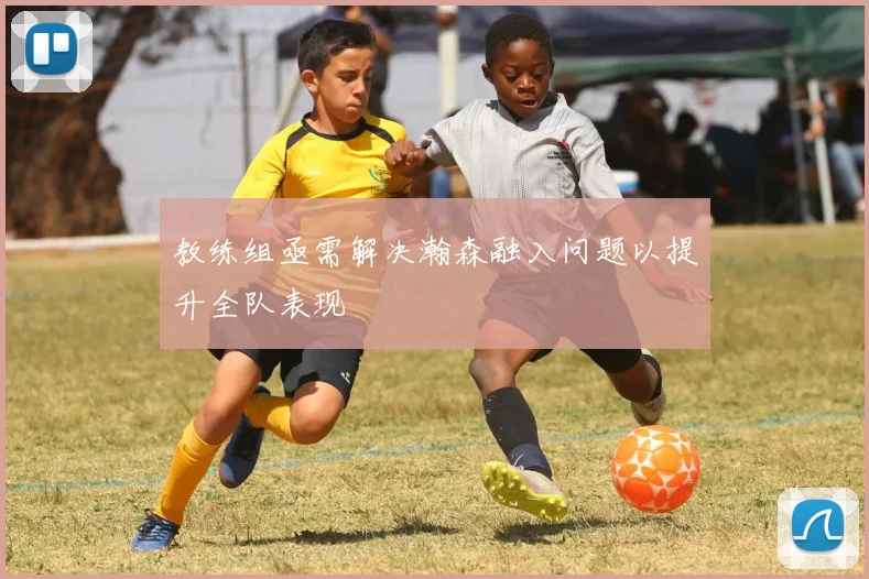 教练组亟需解决瀚森融入问题以提升全队表现