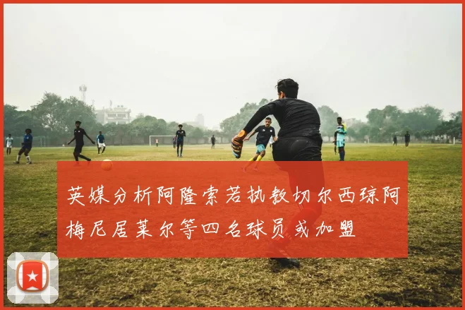 英媒分析阿隆索若执教切尔西琼阿梅尼居莱尔等四名球员或加盟