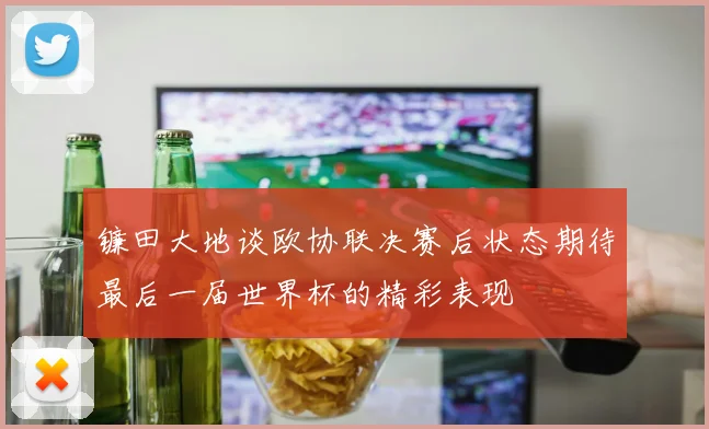 镰田大地谈欧协联决赛后状态期待最后一届世界杯的精彩表现