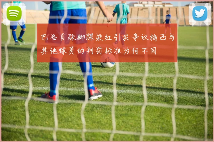 巴洛贡踩脚踝染红引发争议梅西与其他球员的判罚标准为何不同