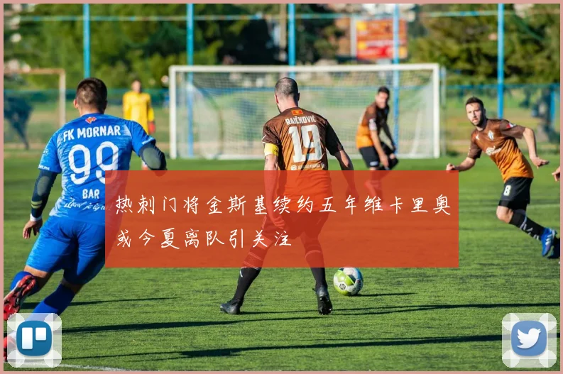 热刺门将金斯基续约五年维卡里奥或今夏离队引关注