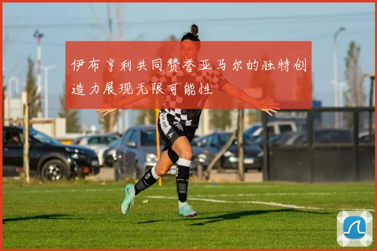 伊布亨利共同赞誉亚马尔的独特创造力展现无限可能性